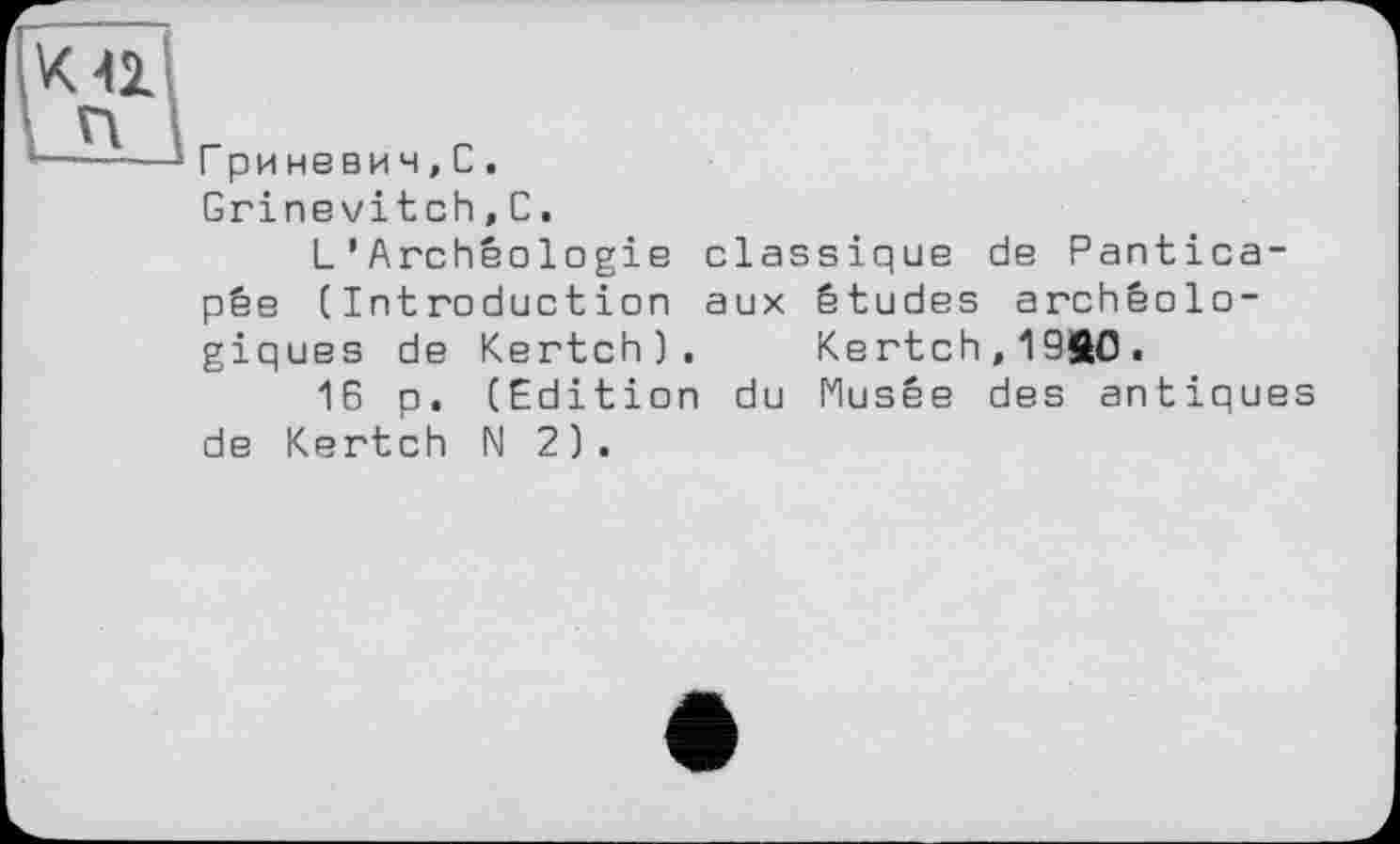 ﻿Гриневич,С.
Grinevitch,С.
L’Archéologie classique de Pantica-pêe (Introduction aux études archéologiques de Kertch). Kertch,19ft0.
16 p. (Edition du Musée des antiques de Kertch N 2).